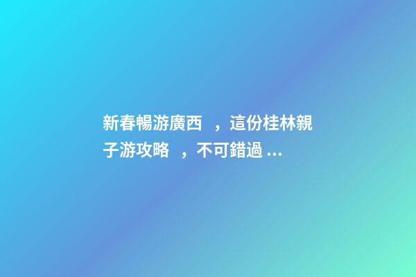 新春暢游廣西，這份桂林親子游攻略，不可錯過！